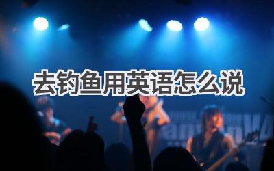 去钓鱼用英语怎么说